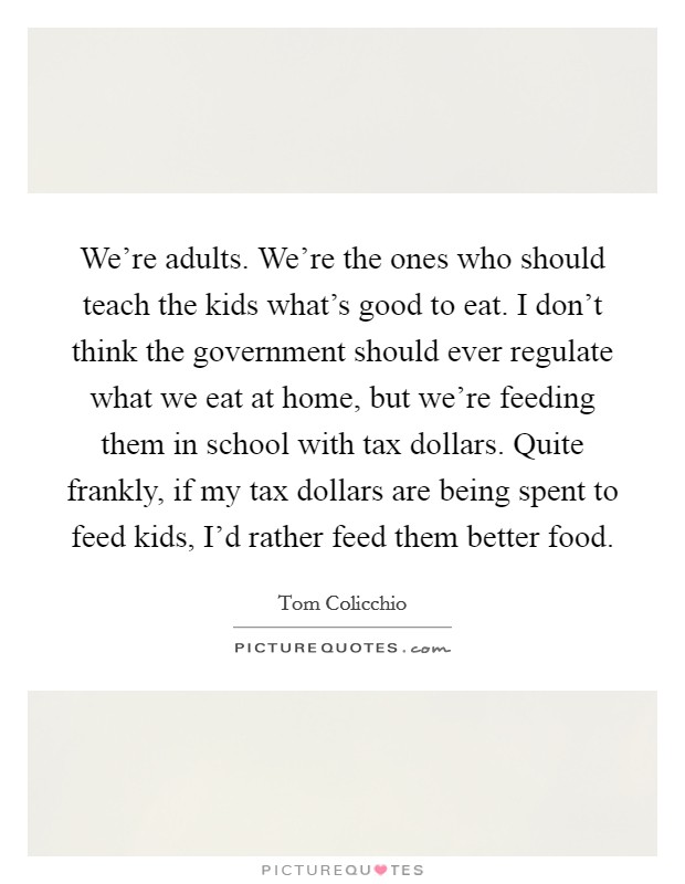 We're adults. We're the ones who should teach the kids what's good to eat. I don't think the government should ever regulate what we eat at home, but we're feeding them in school with tax dollars. Quite frankly, if my tax dollars are being spent to feed kids, I'd rather feed them better food. Picture Quote #1