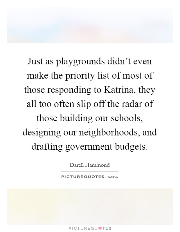 Just as playgrounds didn't even make the priority list of most of those responding to Katrina, they all too often slip off the radar of those building our schools, designing our neighborhoods, and drafting government budgets. Picture Quote #1