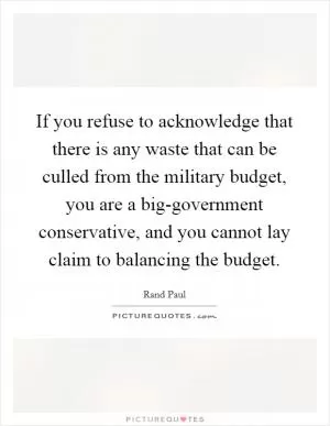If you refuse to acknowledge that there is any waste that can be culled from the military budget, you are a big-government conservative, and you cannot lay claim to balancing the budget Picture Quote #1