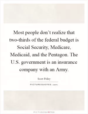 Most people don’t realize that two-thirds of the federal budget is Social Security, Medicare, Medicaid, and the Pentagon. The U.S. government is an insurance company with an Army Picture Quote #1