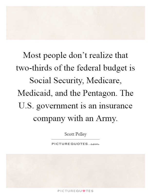 Most people don't realize that two-thirds of the federal budget is Social Security, Medicare, Medicaid, and the Pentagon. The U.S. government is an insurance company with an Army. Picture Quote #1