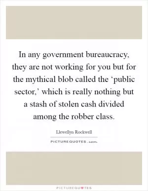 In any government bureaucracy, they are not working for you but for the mythical blob called the ‘public sector,’ which is really nothing but a stash of stolen cash divided among the robber class Picture Quote #1