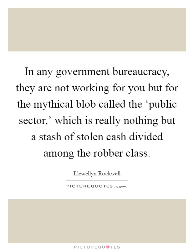 In any government bureaucracy, they are not working for you but for the mythical blob called the ‘public sector,' which is really nothing but a stash of stolen cash divided among the robber class. Picture Quote #1