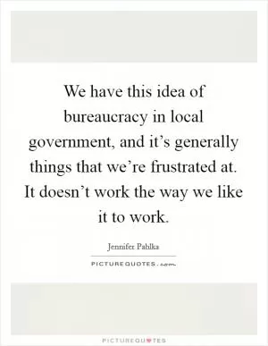 We have this idea of bureaucracy in local government, and it’s generally things that we’re frustrated at. It doesn’t work the way we like it to work Picture Quote #1