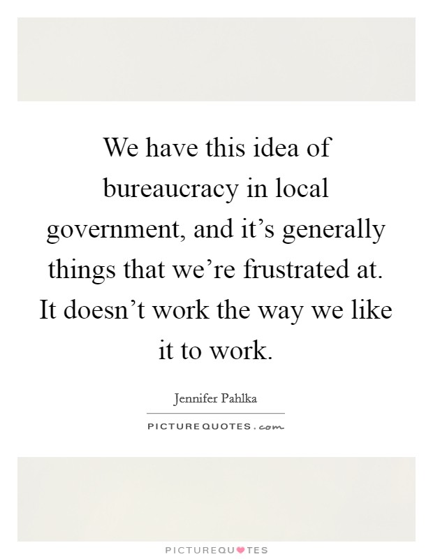 We have this idea of bureaucracy in local government, and it's generally things that we're frustrated at. It doesn't work the way we like it to work. Picture Quote #1