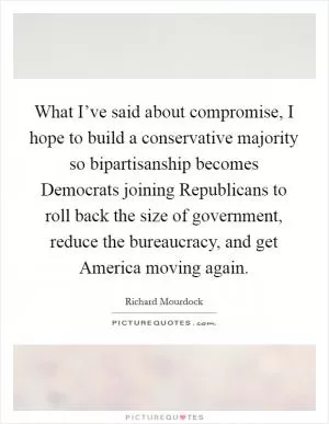 What I’ve said about compromise, I hope to build a conservative majority so bipartisanship becomes Democrats joining Republicans to roll back the size of government, reduce the bureaucracy, and get America moving again Picture Quote #1