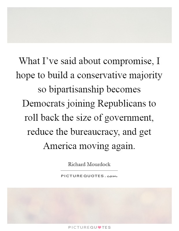 What I've said about compromise, I hope to build a conservative majority so bipartisanship becomes Democrats joining Republicans to roll back the size of government, reduce the bureaucracy, and get America moving again. Picture Quote #1