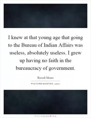 I knew at that young age that going to the Bureau of Indian Affairs was useless, absolutely useless. I grew up having no faith in the bureaucracy of government Picture Quote #1