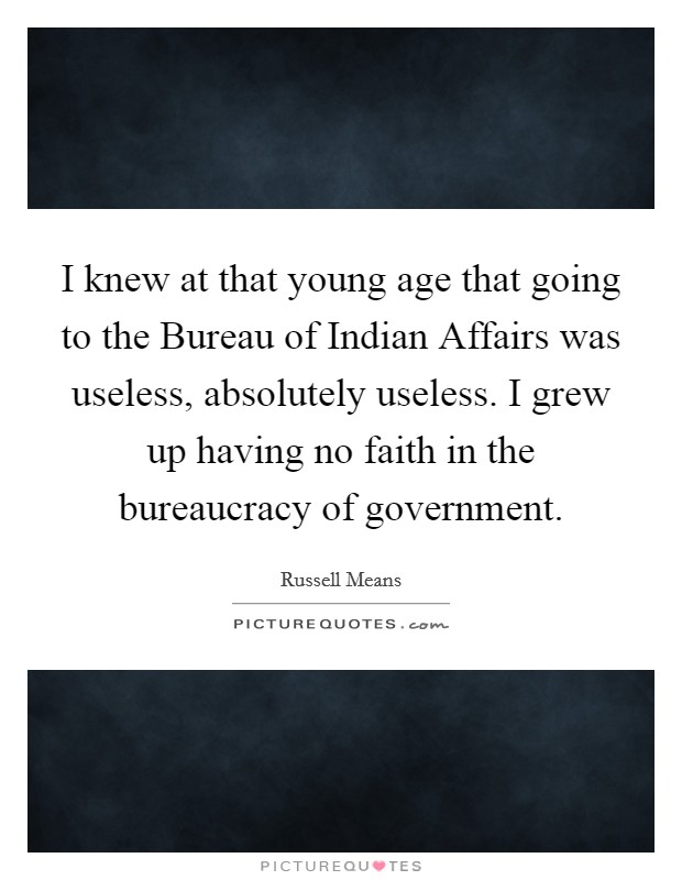 I knew at that young age that going to the Bureau of Indian Affairs was useless, absolutely useless. I grew up having no faith in the bureaucracy of government. Picture Quote #1