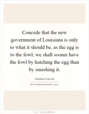 Concede that the new government of Louisiana is only to what it should be, as the egg is to the fowl; we shall sooner have the fowl by hatching the egg than by smashing it Picture Quote #1