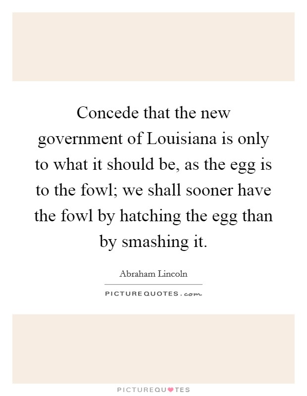 Concede that the new government of Louisiana is only to what it should be, as the egg is to the fowl; we shall sooner have the fowl by hatching the egg than by smashing it. Picture Quote #1
