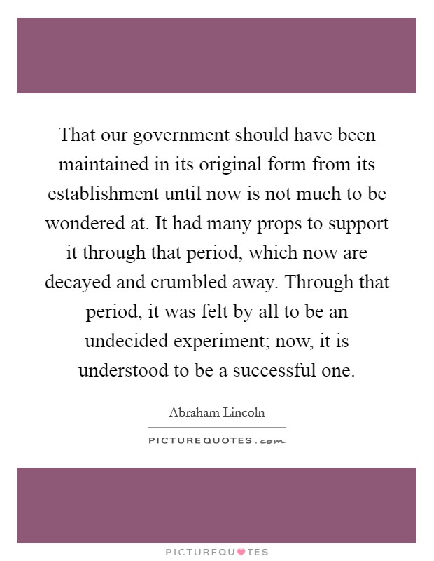 That our government should have been maintained in its original form from its establishment until now is not much to be wondered at. It had many props to support it through that period, which now are decayed and crumbled away. Through that period, it was felt by all to be an undecided experiment; now, it is understood to be a successful one. Picture Quote #1