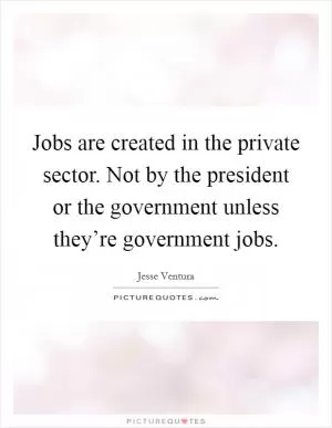 Jobs are created in the private sector. Not by the president or the government unless they’re government jobs Picture Quote #1