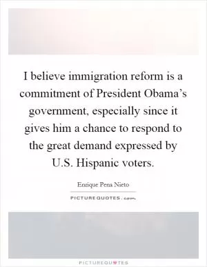 I believe immigration reform is a commitment of President Obama’s government, especially since it gives him a chance to respond to the great demand expressed by U.S. Hispanic voters Picture Quote #1