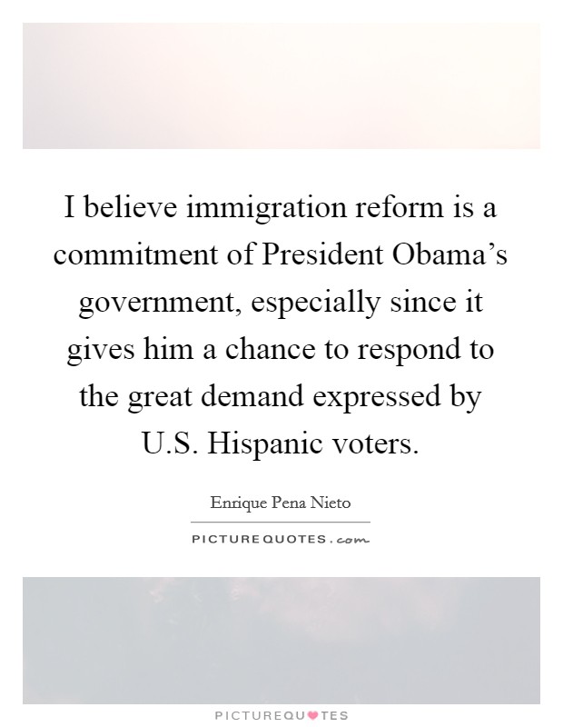 I believe immigration reform is a commitment of President Obama's government, especially since it gives him a chance to respond to the great demand expressed by U.S. Hispanic voters. Picture Quote #1