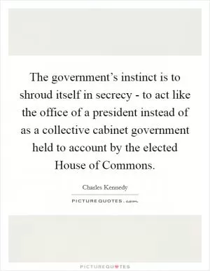 The government’s instinct is to shroud itself in secrecy - to act like the office of a president instead of as a collective cabinet government held to account by the elected House of Commons Picture Quote #1