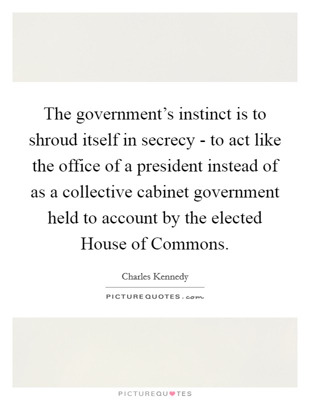 The government's instinct is to shroud itself in secrecy - to act like the office of a president instead of as a collective cabinet government held to account by the elected House of Commons. Picture Quote #1