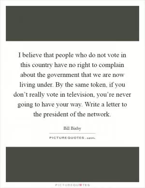 I believe that people who do not vote in this country have no right to complain about the government that we are now living under. By the same token, if you don’t really vote in television, you’re never going to have your way. Write a letter to the president of the network Picture Quote #1