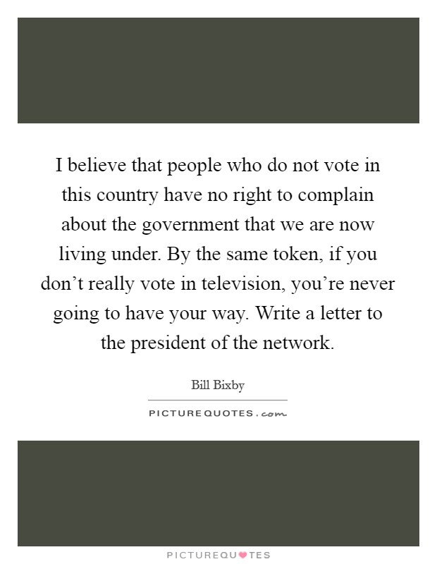 I believe that people who do not vote in this country have no right to complain about the government that we are now living under. By the same token, if you don't really vote in television, you're never going to have your way. Write a letter to the president of the network. Picture Quote #1