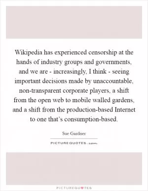 Wikipedia has experienced censorship at the hands of industry groups and governments, and we are - increasingly, I think - seeing important decisions made by unaccountable, non-transparent corporate players, a shift from the open web to mobile walled gardens, and a shift from the production-based Internet to one that’s consumption-based Picture Quote #1