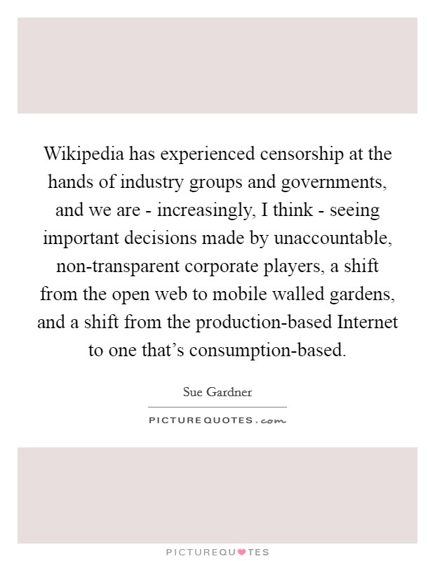 Wikipedia has experienced censorship at the hands of industry groups and governments, and we are - increasingly, I think - seeing important decisions made by unaccountable, non-transparent corporate players, a shift from the open web to mobile walled gardens, and a shift from the production-based Internet to one that's consumption-based. Picture Quote #1