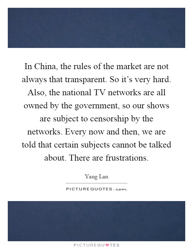 In China, the rules of the market are not always that transparent. So it's very hard. Also, the national TV networks are all owned by the government, so our shows are subject to censorship by the networks. Every now and then, we are told that certain subjects cannot be talked about. There are frustrations. Picture Quote #1