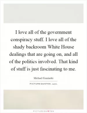 I love all of the government conspiracy stuff. I love all of the shady backroom White House dealings that are going on, and all of the politics involved. That kind of stuff is just fascinating to me Picture Quote #1
