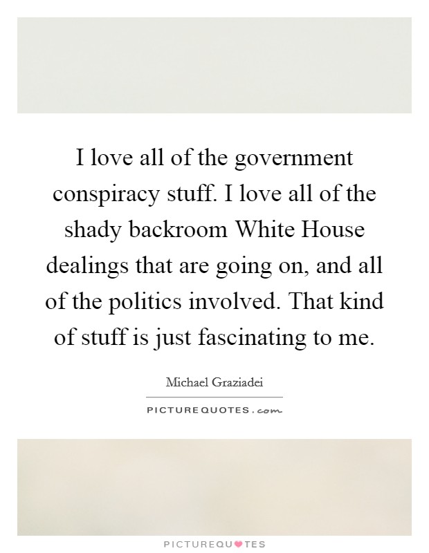I love all of the government conspiracy stuff. I love all of the shady backroom White House dealings that are going on, and all of the politics involved. That kind of stuff is just fascinating to me. Picture Quote #1