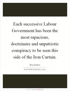 Each successive Labour Government has been the most rapacious, doctrinaire and unpatriotic conspiracy to be seen this side of the Iron Curtain Picture Quote #1