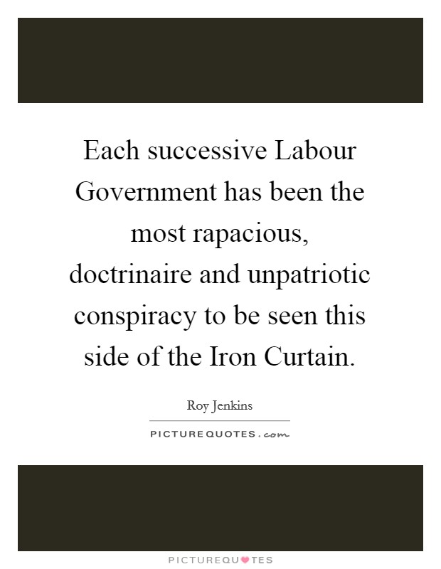 Each successive Labour Government has been the most rapacious, doctrinaire and unpatriotic conspiracy to be seen this side of the Iron Curtain. Picture Quote #1