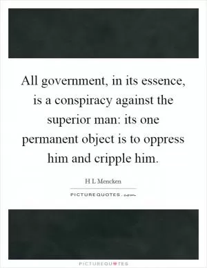All government, in its essence, is a conspiracy against the superior man: its one permanent object is to oppress him and cripple him Picture Quote #1