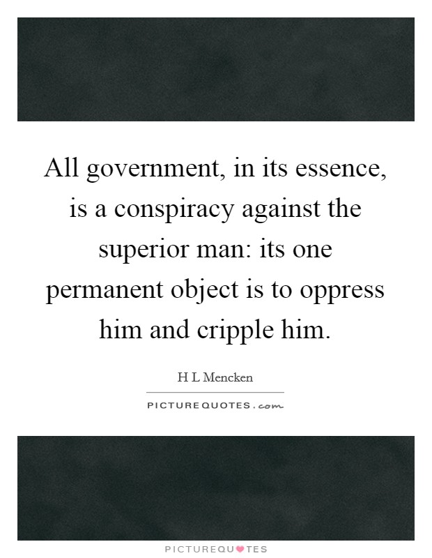 All government, in its essence, is a conspiracy against the superior man: its one permanent object is to oppress him and cripple him. Picture Quote #1
