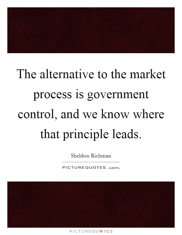 The alternative to the market process is government control, and we know where that principle leads. Picture Quote #1