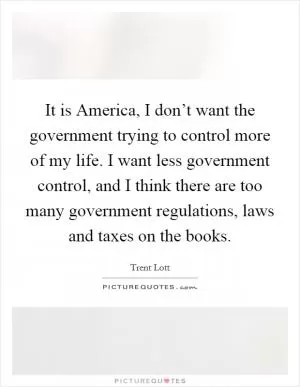 It is America, I don’t want the government trying to control more of my life. I want less government control, and I think there are too many government regulations, laws and taxes on the books Picture Quote #1