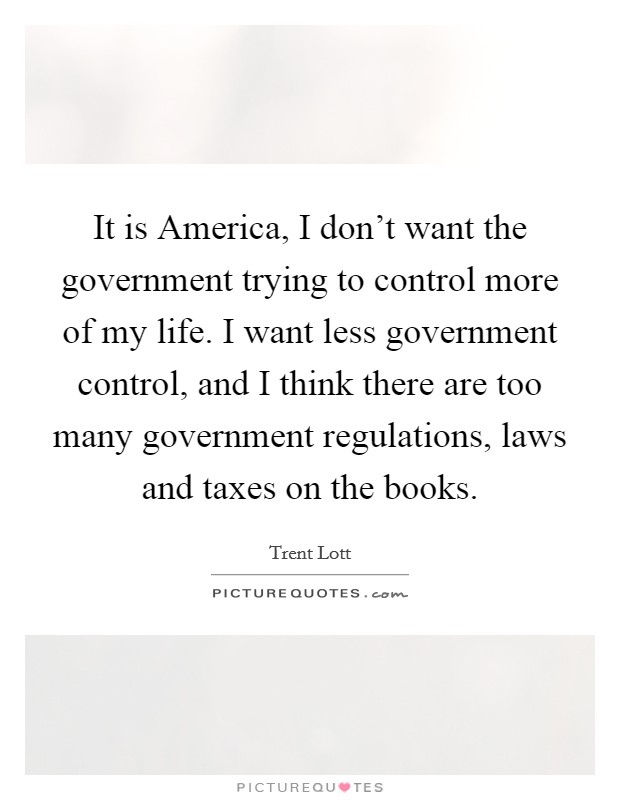 It is America, I don't want the government trying to control more of my life. I want less government control, and I think there are too many government regulations, laws and taxes on the books. Picture Quote #1