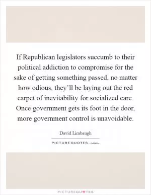 If Republican legislators succumb to their political addiction to compromise for the sake of getting something passed, no matter how odious, they’ll be laying out the red carpet of inevitability for socialized care. Once government gets its foot in the door, more government control is unavoidable Picture Quote #1