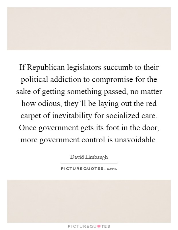 If Republican legislators succumb to their political addiction to compromise for the sake of getting something passed, no matter how odious, they'll be laying out the red carpet of inevitability for socialized care. Once government gets its foot in the door, more government control is unavoidable. Picture Quote #1