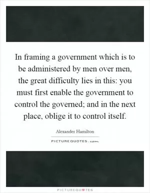In framing a government which is to be administered by men over men, the great difficulty lies in this: you must first enable the government to control the governed; and in the next place, oblige it to control itself Picture Quote #1
