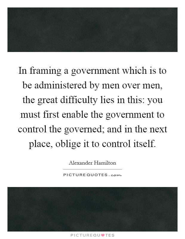 In framing a government which is to be administered by men over men, the great difficulty lies in this: you must first enable the government to control the governed; and in the next place, oblige it to control itself. Picture Quote #1