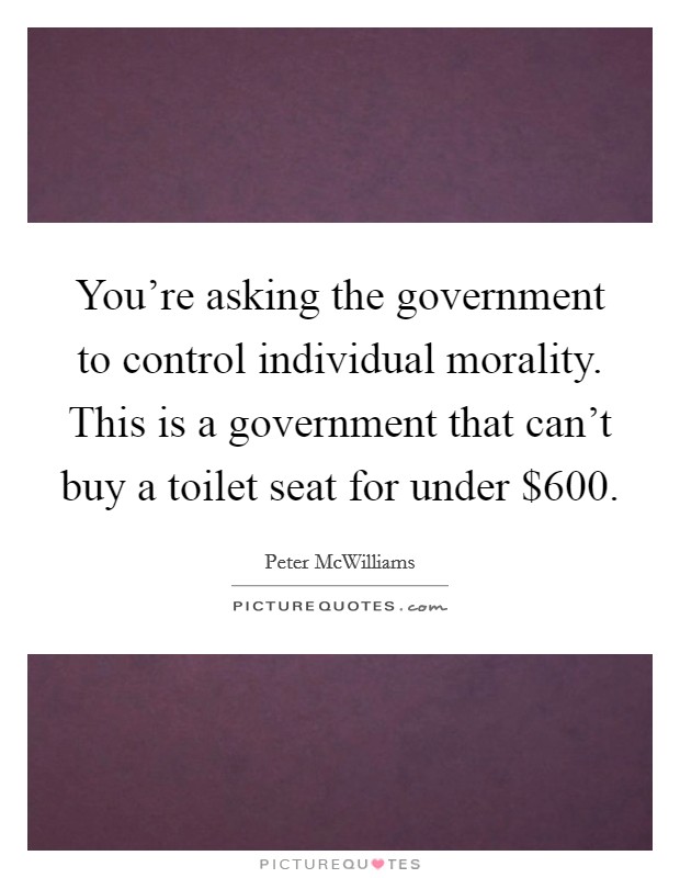 You're asking the government to control individual morality. This is a government that can't buy a toilet seat for under $600. Picture Quote #1