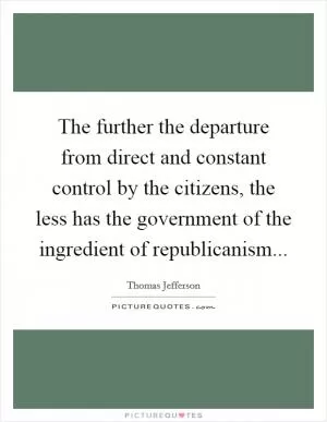 The further the departure from direct and constant control by the citizens, the less has the government of the ingredient of republicanism Picture Quote #1