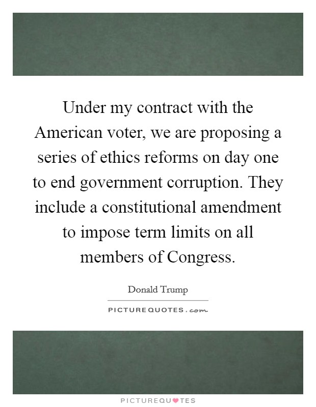 Under my contract with the American voter, we are proposing a series of ethics reforms on day one to end government corruption. They include a constitutional amendment to impose term limits on all members of Congress. Picture Quote #1