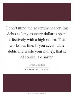 I don’t mind the government accruing debts as long as every dollar is spent effectively with a high return. That works out fine. If you accumulate debts and waste your money, that’s, of course, a disaster Picture Quote #1