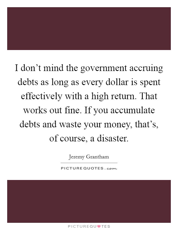 I don't mind the government accruing debts as long as every dollar is spent effectively with a high return. That works out fine. If you accumulate debts and waste your money, that's, of course, a disaster. Picture Quote #1