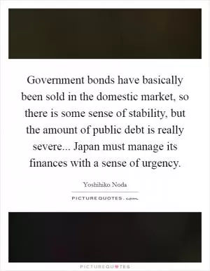 Government bonds have basically been sold in the domestic market, so there is some sense of stability, but the amount of public debt is really severe... Japan must manage its finances with a sense of urgency Picture Quote #1