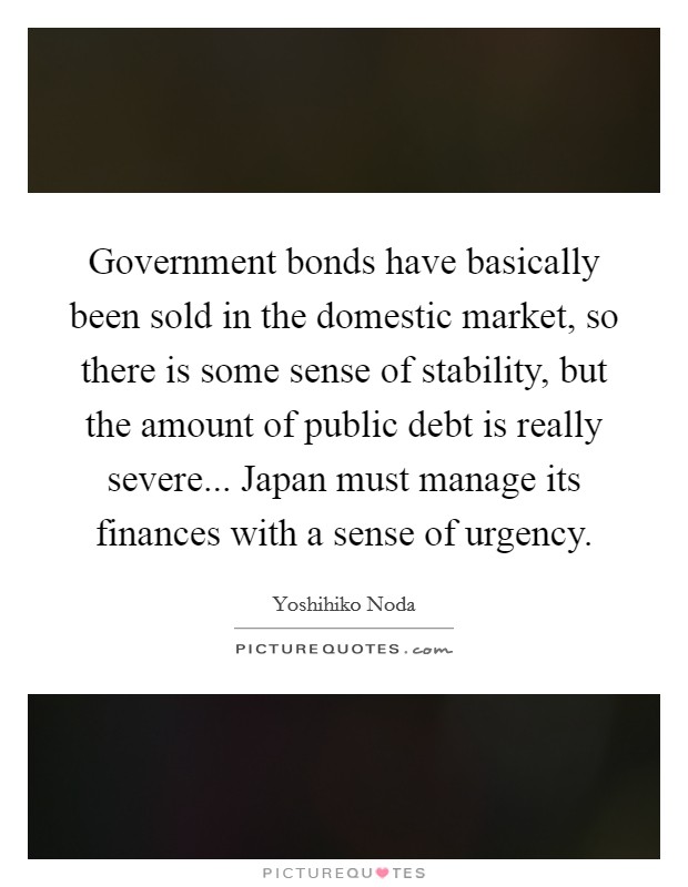 Government bonds have basically been sold in the domestic market, so there is some sense of stability, but the amount of public debt is really severe... Japan must manage its finances with a sense of urgency. Picture Quote #1