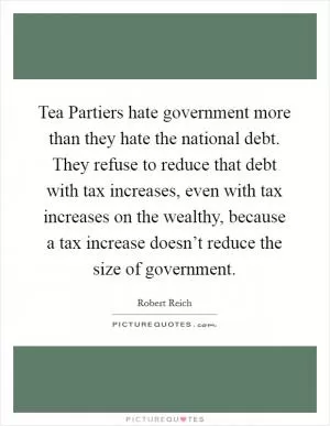 Tea Partiers hate government more than they hate the national debt. They refuse to reduce that debt with tax increases, even with tax increases on the wealthy, because a tax increase doesn’t reduce the size of government Picture Quote #1