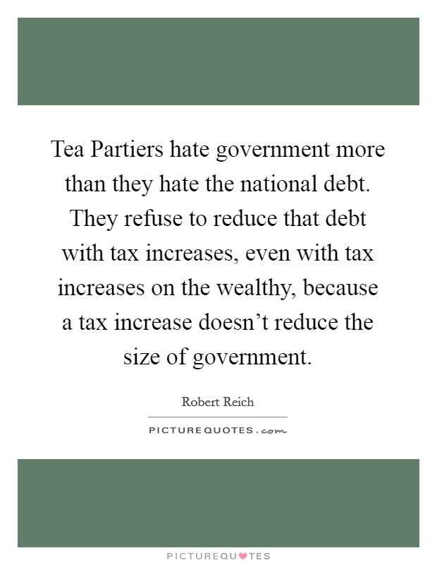 Tea Partiers hate government more than they hate the national debt. They refuse to reduce that debt with tax increases, even with tax increases on the wealthy, because a tax increase doesn't reduce the size of government. Picture Quote #1