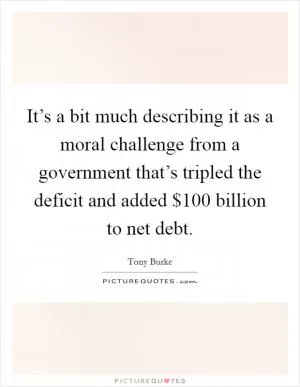 It’s a bit much describing it as a moral challenge from a government that’s tripled the deficit and added $100 billion to net debt Picture Quote #1