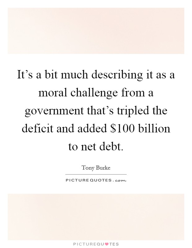 It's a bit much describing it as a moral challenge from a government that's tripled the deficit and added $100 billion to net debt. Picture Quote #1